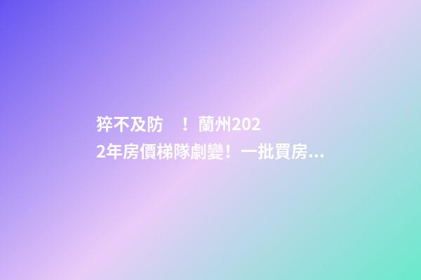 猝不及防！蘭州2022年房價梯隊劇變！一批買房人看完心碎